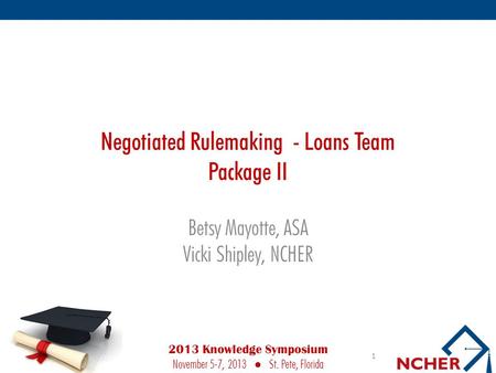 Negotiated Rulemaking - Loans Team Package II Betsy Mayotte, ASA Vicki Shipley, NCHER 1 2013 Knowledge Symposium November 5-7, 2013 ● St. Pete, Florida.