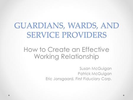 GUARDIANS, WARDS, AND SERVICE PROVIDERS How to Create an Effective Working Relationship Susan McGuigan Patrick McGuigan Eric Jonsgaard, First Fiduciary.