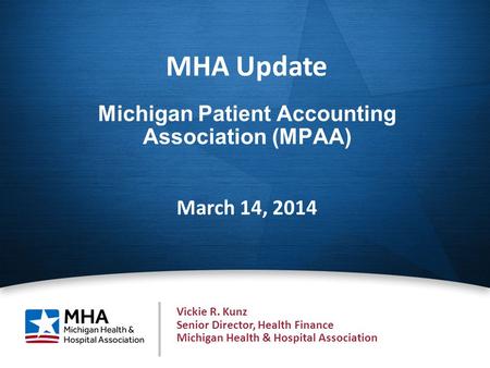 1 Michigan Patient Accounting Association (MPAA) March 14, 2014 MHA Update Vickie R. Kunz Senior Director, Health Finance Michigan Health & Hospital Association.