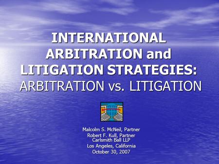 INTERNATIONAL ARBITRATION and LITIGATION STRATEGIES: ARBITRATION vs. LITIGATION Malcolm S. McNeil, Partner Robert F. Kull, Partner Carlsmith Ball LLP Los.