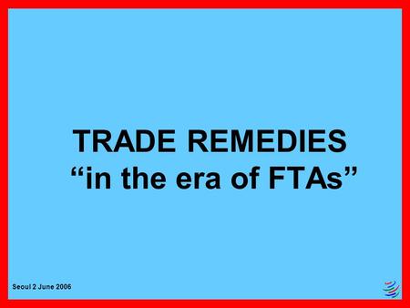 Seoul 2 June 2006 TRADE REMEDIES “in the era of FTAs”