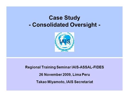 Case Study - Consolidated Oversight - Regional Training Seminar IAIS-ASSAL-FIDES 26 November 2009, Lima Peru Takao Miyamoto, IAIS Secretariat.