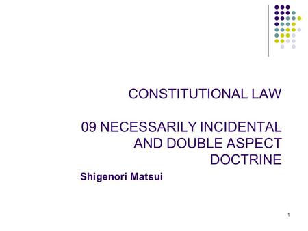 CONSTITUTIONAL LAW 09 NECESSARILY INCIDENTAL AND DOUBLE ASPECT DOCTRINE 1 Shigenori Matsui.