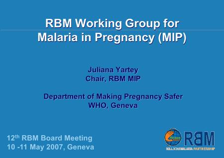 12 th RBM Board Meeting, Geneva | 10-11 May 2007 | RBM Working Group for Malaria in Pregnancy (MIP) Juliana Yartey Chair, RBM MIP Department of Making.