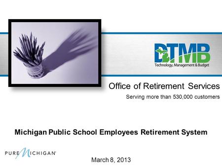 March 8, 2013 Office of Retirement Services Serving more than 530,000 customers Michigan Public School Employees Retirement System.