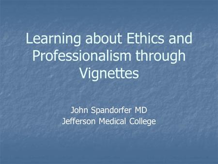 Learning about Ethics and Professionalism through Vignettes John Spandorfer MD Jefferson Medical College.