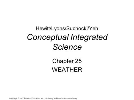 Copyright © 2007 Pearson Education, Inc., publishing as Pearson Addison-Wesley Hewitt/Lyons/Suchocki/Yeh Conceptual Integrated Science Chapter 25 WEATHER.