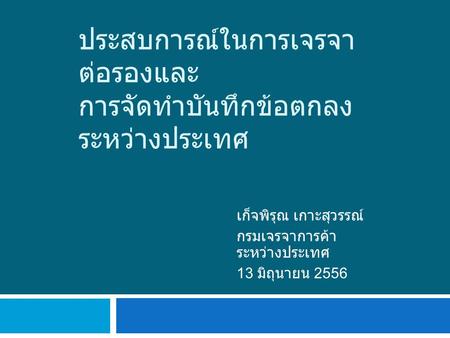 ประสบการณ์ในการเจรจา ต่อรองและ การจัดทำบันทึกข้อตกลง ระหว่างประเทศ เก็จพิรุณ เกาะสุวรรณ์ กรมเจรจาการค้า ระหว่างประเทศ 13 มิถุนายน 2556.