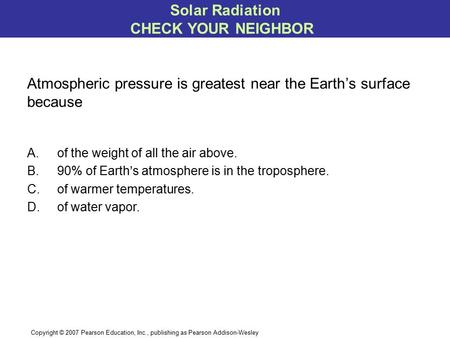 Copyright © 2007 Pearson Education, Inc., publishing as Pearson Addison-Wesley A.of the weight of all the air above. B.90% of Earth’s atmosphere is in.