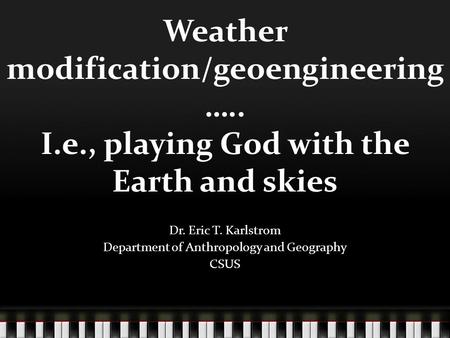 Weather modification/geoengineering ….. I.e., playing God with the Earth and skies Dr. Eric T. Karlstrom Department of Anthropology and Geography CSUS.