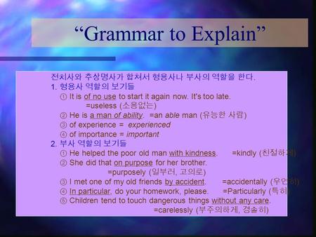 “Grammar to Explain” 전치사와 추상명사가 합쳐서 형용사나 부사의 역할을 한다. 1. 형용사 역할의 보기들 ① It is of no use to start it again now. It's too late. =useless ( 소용없는 ) ② He is a.