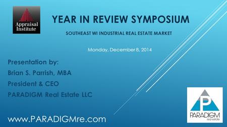 YEAR IN REVIEW SYMPOSIUM SOUTHEAST WI INDUSTRIAL REAL ESTATE MARKET Presentation by: Brian S. Parrish, MBA President & CEO PARADIGM Real Estate LLC Monday,