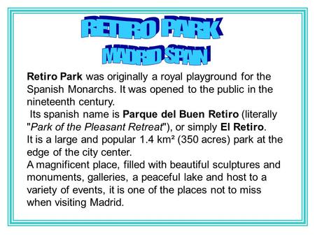 Retiro Park was originally a royal playground for the Spanish Monarchs. It was opened to the public in the nineteenth century. Its spanish name is Parque.