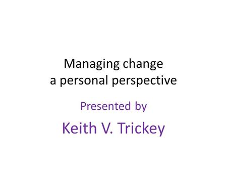 Managing change a personal perspective Presented by Keith V. Trickey.