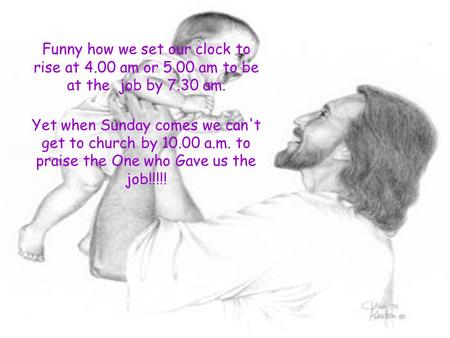 Funny how we set our clock to rise at 4.00 am or 5.00 am to be at the job by 7.30 am. Yet when Sunday comes we can't get to church by 10.00 a.m. to praise.