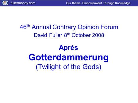 Fullermoney.com Our theme: Empowerment Through Knowledge Après Gotterdammerung (Twilight of the Gods) 46 th Annual Contrary Opinion Forum David Fuller.