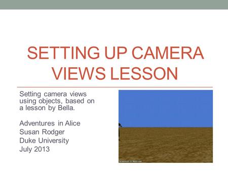 SETTING UP CAMERA VIEWS LESSON Setting camera views using objects, based on a lesson by Bella. Adventures in Alice Susan Rodger Duke University July 2013.