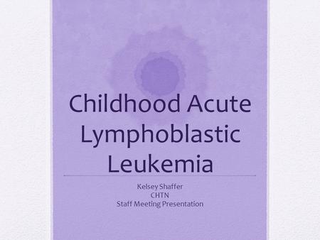 Childhood Acute Lymphoblastic Leukemia Kelsey Shaffer CHTN Staff Meeting Presentation.