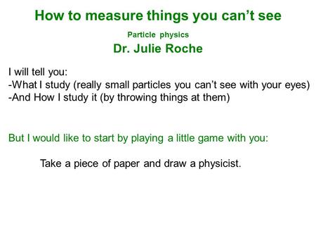 How to measure things you can’t see Particle physics Dr. Julie Roche I will tell you: -What I study (really small particles you can’t see with your eyes)