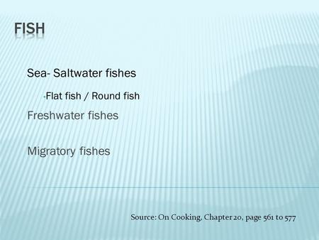 Sea- Saltwater fishes Flat fish / Round fish Freshwater fishes Migratory fishes Source: On Cooking, Chapter 20, page 561 to 577.