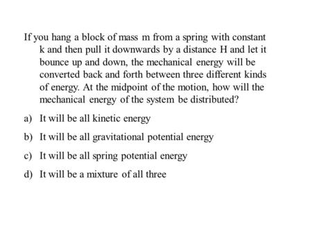 If you hang a block of mass m from a spring with constant k and then pull it downwards by a distance H and let it bounce up and down, the mechanical energy.