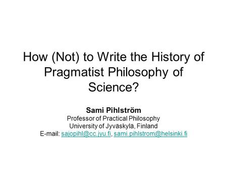 How (Not) to Write the History of Pragmatist Philosophy of Science? Sami Pihlström Professor of Practical Philosophy University of Jyväskylä, Finland E-mail: