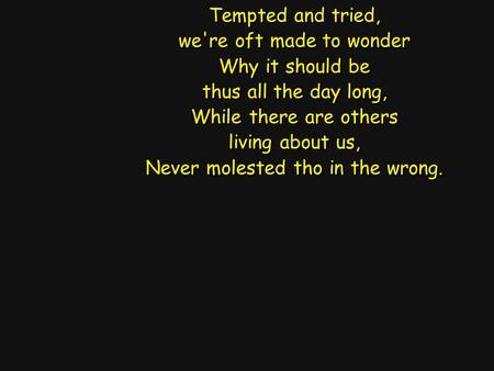 Tempted and tried, we're oft made to wonder Why it should be thus all the day long, While there are others living about us, Never molested tho in the wrong.