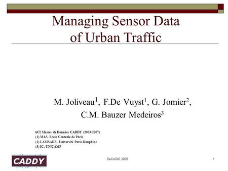 SeCoGIS 20081 Managing Sensor Data of Urban Traffic M. Joliveau 1, F.De Vuyst 1, G. Jomier 2, C.M. Bauzer Medeiros 3 ACI Masses de Données CADDY (2003-2007)