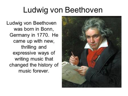 Ludwig von Beethoven Ludwig von Beethoven was born in Bonn, Germany in 1770. He came up with new, thrilling and expressive ways of writing music that changed.