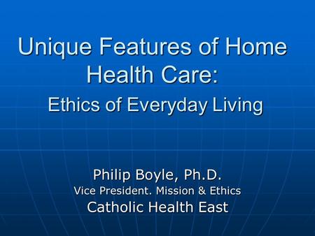 Unique Features of Home Health Care: Ethics of Everyday Living Philip Boyle, Ph.D. Vice President. Mission & Ethics Catholic Health East.