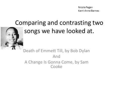 Comparing and contrasting two songs we have looked at. Death of Emmett Till, by Bob Dylan And A Change Is Gonna Come, by Sam Cooke Nicola Fagan Kerri-Anne.