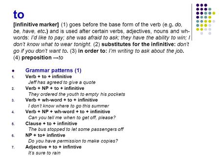 To [infinitive marker] (1) goes before the base form of the verb (e.g. do, be, have, etc.) and is used after certain verbs, adjectives, nouns and wh- words: