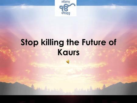 Stop killing the Future of Kaurs Five hundred years ago at the time of our Gurus Women were considered very low in society. Both Hindus and Muslims regarded.