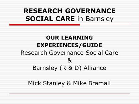 RESEARCH GOVERNANCE SOCIAL CARE in Barnsley OUR LEARNING EXPERIENCES/GUIDE Research Governance Social Care & Barnsley (R & D) Alliance Mick Stanley & Mike.