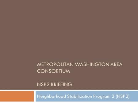 METROPOLITAN WASHINGTON AREA CONSORTIUM NSP2 BRIEFING Neighborhood Stabilization Program 2 (NSP2)