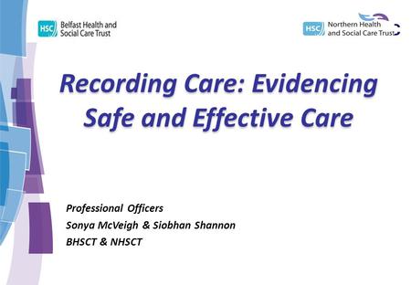 Recording Care: Evidencing Safe and Effective Care Professional Officers Sonya McVeigh & Siobhan Shannon BHSCT & NHSCT.