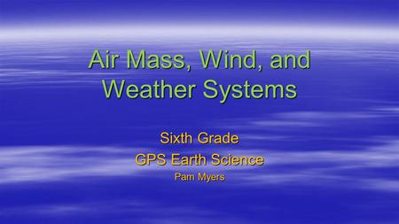 Air Mass, Wind, and Weather Systems Sixth Grade GPS Earth Science Pam Myers.