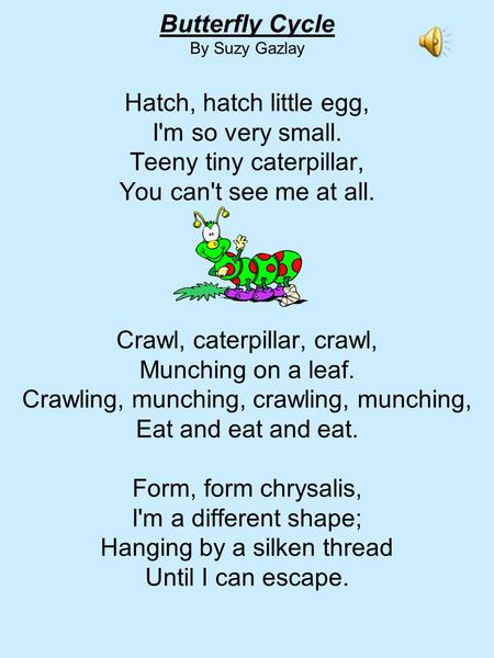 Butterfly Cycle By Suzy Gazlay Hatch, hatch little egg, I'm so very small. Teeny tiny caterpillar, You can't see me at all. Crawl, caterpillar, crawl,