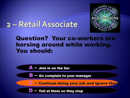 Question? Your co-workers are horsing around while working. You should: B – Go complain to your manager A – Join in on the funS C – Continue doing your.