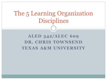 ALED 342/ALEC 609 DR. CHRIS TOWNSEND TEXAS A&M UNIVERSITY The 5 Learning Organization Disciplines.