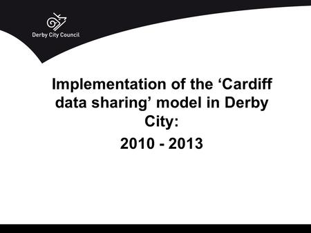 Implementation of the ‘Cardiff data sharing’ model in Derby City: 2010 - 2013.