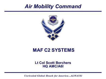 Air Mobility Command Unrivaled Global Reach for America…ALWAYS! CCX Version 4-01-05 MAF C2 SYSTEMS Lt Col Scott Borchers HQ AMC/A6I.