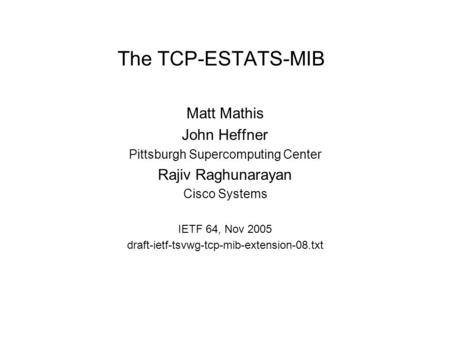 The TCP-ESTATS-MIB Matt Mathis John Heffner Pittsburgh Supercomputing Center Rajiv Raghunarayan Cisco Systems IETF 64, Nov 2005 draft-ietf-tsvwg-tcp-mib-extension-08.txt.