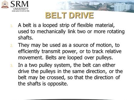 BELT DRIVE A belt is a looped strip of flexible material, used to mechanically link two or more rotating shafts. They may be used as a source of motion,