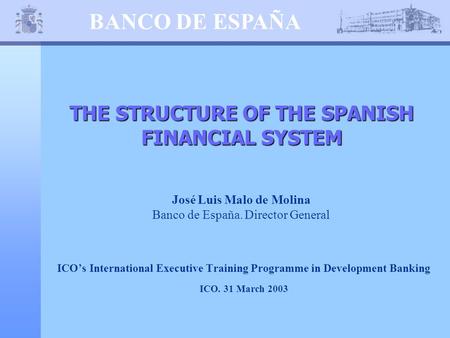 BANCO DE ESPAÑA THE STRUCTURE OF THE SPANISH FINANCIAL SYSTEM José Luis Malo de Molina Banco de España. Director General ICO’s International Executive.