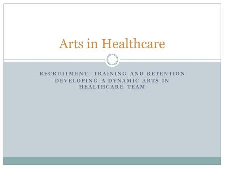 RECRUITMENT, TRAINING AND RETENTION DEVELOPING A DYNAMIC ARTS IN HEALTHCARE TEAM Arts in Healthcare.