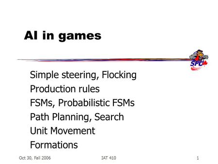 Oct 30, Fall 2006IAT 4101 AI in games Simple steering, Flocking Production rules FSMs, Probabilistic FSMs Path Planning, Search Unit Movement Formations.