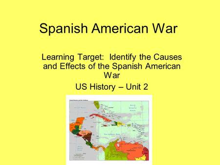 Spanish American War Learning Target: Identify the Causes and Effects of the Spanish American War US History – Unit 2.