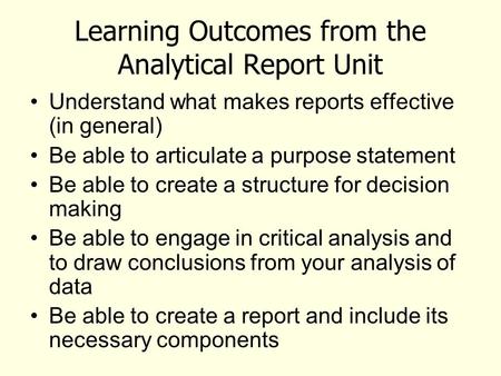 Learning Outcomes from the Analytical Report Unit Understand what makes reports effective (in general) Be able to articulate a purpose statement Be able.