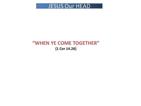 “WHEN YE COME TOGETHER” (1 Cor 14.26) JESUS Our HEAD.